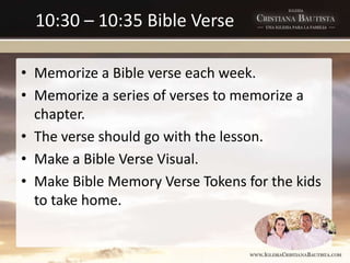 10:30 – 10:35 Bible Verse
• Memorize a Bible verse each week.
• Memorize a series of verses to memorize a
chapter.
• The verse should go with the lesson.
• Make a Bible Verse Visual.
• Make Bible Memory Verse Tokens for the kids
to take home.
 