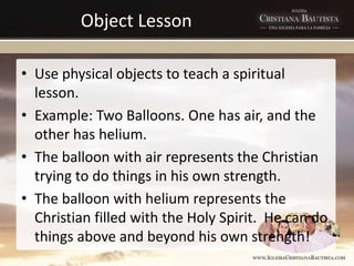 Object Lesson
• Use physical objects to teach a spiritual
lesson.
• Example: Two Balloons. One has air, and the
other has helium.
• The balloon with air represents the Christian
trying to do things in his own strength.
• The balloon with helium represents the
Christian filled with the Holy Spirit. He can do
things above and beyond his own strength!
 