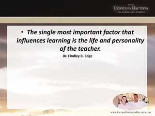 • The single most important factor that
influences learning is the life and personality
of the teacher.
Dr. Findley B. Edge
 