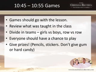 10:45 – 10:55 Games
• Games should go with the lesson.
• Review what was taught in the class
• Divide in teams – girls vs boys, row vs row
• Everyone should have a chance to play
• Give prizes! (Pencils, stickers. Don’t give gum
or hard candy)
 