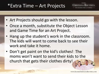 *Extra Time – Art Projects
• Art Projects should go with the lesson.
• Once a month, substitute the Object Lesson
and Game Time for an Art Project.
• Hang up the student’s work in the classroom.
The kids will want to come back to see their
work and take it home.
• Don’t get paint on the kid’s clothes! The
moms won’t want to send their kids to the
church that gets their clothes dirty!
 