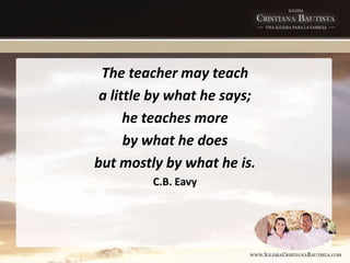 The teacher may teach
a little by what he says;
he teaches more
by what he does
but mostly by what he is.
C.B. Eavy
 