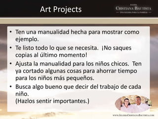 Art Projects
• Ten una manualidad hecha para mostrar como
ejemplo.
• Te listo todo lo que se necesita. ¡No saques
copias al último momento!
• Ajusta la manualidad para los niños chicos. Ten
ya cortado algunas cosas para ahorrar tiempo
para los niños más pequeños.
• Busca algo bueno que decir del trabajo de cada
niño.
(Hazlos sentir importantes.)
 