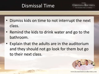 Dismissal Time
• Dismiss kids on time to not interrupt the next
class.
• Remind the kids to drink water and go to the
bathroom.
• Explain that the adults are in the auditorium
and they should not go look for them but go
to their next class.
 