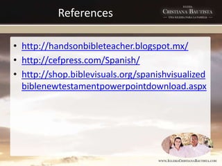 References
• http://handsonbibleteacher.blogspot.mx/
• http://cefpress.com/Spanish/
• http://shop.biblevisuals.org/spanishvisualized
biblenewtestamentpowerpointdownload.aspx
 