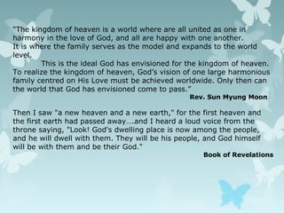 “The kingdom of heaven is a world where are all united as one in
harmony in the love of God, and all are happy with one another.
It is where the family serves as the model and expands to the world
level.
This is the ideal God has envisioned for the kingdom of heaven.
To realize the kingdom of heaven, God’s vision of one large harmonious
family centred on His Love must be achieved worldwide. Only then can
the world that God has envisioned come to pass.”
Rev. Sun Myung Moon
Then I saw "a new heaven and a new earth," for the first heaven and
the first earth had passed away….and I heard a loud voice from the
throne saying, "Look! God's dwelling place is now among the people,
and he will dwell with them. They will be his people, and God himself
will be with them and be their God."
Book of Revelations
 