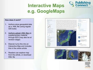 Interactive Maps
                             e.g. GoogleMaps
How does it work?

1.   Authors store geospatial data
     as a .KML file (using regular
     GIS tools)

2.   Authors upload .KML files as
     supplementary material
     through EES (may also be at
     revision stage)

3.   Elsevier turns this into an
     Interactive Map and includes
     this in the online article

4.   Readers can explore map
     from the article, or download
     KML file
 