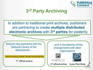 3rd Party Archiving

 In addition to traditional print archives, publishers
    are partnering to create multiple distributed
  electronic archives with 3rd parties for posterity


Elsevier has partnered with the    …and is developing similar
    National Library of the         arrangements with other
        Netherlands…                     organizations


        1st official archive
                                  2nd official archive   2-year Pilot Study
                                                                              25
 