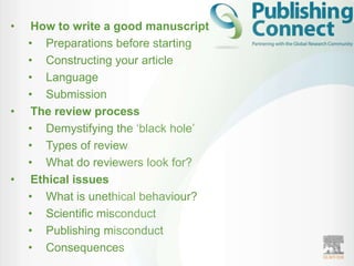 •    How to write a good manuscript
    • Preparations before starting
    • Constructing your article
    • Language
    • Submission
•    The review process
    • Demystifying the „black hole‟
    • Types of review
    • What do reviewers look for?
•    Ethical issues
    • What is unethical behaviour?
    • Scientific misconduct
    • Publishing misconduct
    • Consequences
 