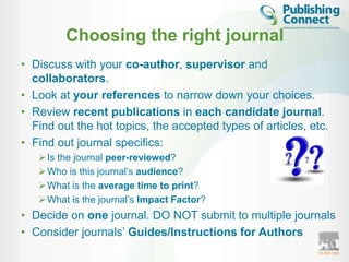 Choosing the right journal
• Discuss with your co-author, supervisor and
  collaborators.
• Look at your references to narrow down your choices.
• Review recent publications in each candidate journal.
  Find out the hot topics, the accepted types of articles, etc.
• Find out journal specifics:
    Is the journal peer-reviewed?
    Who is this journal‟s audience?
    What is the average time to print?
    What is the journal‟s Impact Factor?
• Decide on one journal. DO NOT submit to multiple journals
• Consider journals‟ Guides/Instructions for Authors
 