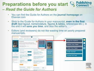 Preparations before you start
– Read the Guide for Authors
  •   You can find the Guide for Authors on the journal homepage on
      Elsevier.com
  •   Stick to the Guide for Authors in your manuscript, even in the first
      draft (text layout, nomenclature, figures & tables, references etc.). In
      the end it will save you time, and also the editor‟s.
  •   Editors (and reviewers) do not like wasting time on poorly prepared
      manuscripts.
 
