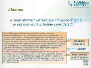 - Abstract

        A clear abstract will strongly influence whether
          or not your work is further considered...

        – Brief - one paragraph
We tackle the general linear instantaneous model (possibly
underdetermined and noisy) where we model the source prior with a
Student t distribution. The conjugate-exponential characterisation of the t
        – Advertisement of your article (freely What has
distribution as an infinite mixture of scaled Gaussians enables us to do
efficient inference. We study two well-known inference methods, Gibbs
          available through A&I)
sampler and variational Bayes for Bayesian source separation. We derive
                                                been done
both techniques as local message passing algorithms to highlight their

        – Easy to understand (without reading the whole
algorithmic similarities and to contrast their different convergence
characteristics and computational requirements.
Our simulation results suggest that typical posterior distributions in source
          article)
separation have multiple local maxima. Therefore we propose a hybrid
                                               What are the
approach where we explore the state space with a Gibbs sampler and
        – Must be accurate and specific!       main findings
then switch to a deterministic algorithm. This approach seems to be able
to combine the speed of the variational approach with the robustness of
the Gibbs sampler.
 