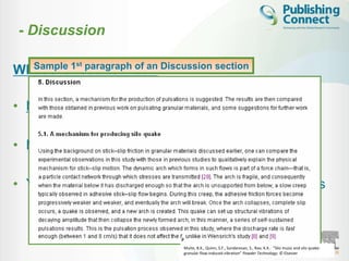- Discussion

   Sample 1st paragraph of an Discussion section
What the results mean

• Most important section

• Make the Discussion correspond to the Results

• You need to compare published results with yours



                                  Muite, B.K., Quinn, S.F., Sundaresan, S., Rao, K.K.. “Silo music and silo quake:
                                  granular flow-induced vibration” Powder Technology. © Elsevier
 