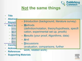 Not the same things
•   Title
•   Abstract
•   Keywords – Introduction (background, literature survey)
•                – Methods
    Main text (IMRAD)
     – Introduction (definition/notation, theory/hypothesis, specifi
     – Methods      cation, experimental set up, proofs)
     – Results – Results (your proof, Algorithms, data)
     – And
                 – And
     – Discussions
                 – Discussions
•   Conclusion
                    (evaluation, comparisons, further
•   Acknowledgement
                    work, related work)
•   References
•   Supporting Materials
 