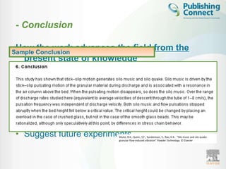 - Conclusion

 How the work advances the field from the
Sample Conclusion
  present state of knowledge

 • Should be clear

 • Justify your work in the research field

 • Suggest future experiments
                            Muite, B.K., Quinn, S.F., Sundaresan, S., Rao, K.K.. “Silo music and silo quake:
                            granular flow-induced vibration” Powder Technology. © Elsevier
 