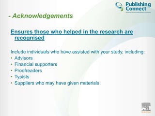 - Acknowledgements

Ensures those who helped in the research are
 recognised

Include individuals who have assisted with your study, including:
• Advisors
• Financial supporters
• Proofreaders
• Typists
• Suppliers who may have given materials
 