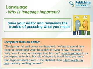 Language
 - Why is language important?

   Save your editor and reviewers the
    trouble of guessing what you mean



Complaint from an editor:
“[This] paper fell well below my threshold. I refuse to spend time
trying to understand what the author is trying to say. Besides, I
really want to send a message that they can't submit garbage to us
and expect us to fix it. My rule of thumb is that if there are more
than 6 grammatical errors in the abstract, then I don't waste my
time carefully reading the rest.”
 