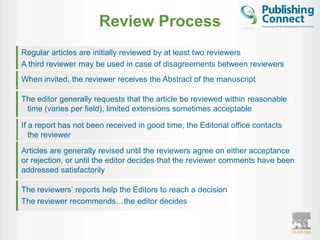 Review Process
Regular articles are initially reviewed by at least two reviewers
A third reviewer may be used in case of disagreements between reviewers
When invited, the reviewer receives the Abstract of the manuscript

The editor generally requests that the article be reviewed within reasonable
 time (varies per field), limited extensions sometimes acceptable

If a report has not been received in good time, the Editorial office contacts
   the reviewer
Articles are generally revised until the reviewers agree on either acceptance
or rejection, or until the editor decides that the reviewer comments have been
addressed satisfactorily

The reviewers‟ reports help the Editors to reach a decision
The reviewer recommends…the editor decides
 
