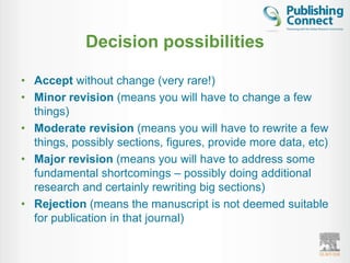 Decision possibilities

• Accept without change (very rare!)
• Minor revision (means you will have to change a few
  things)
• Moderate revision (means you will have to rewrite a few
  things, possibly sections, figures, provide more data, etc)
• Major revision (means you will have to address some
  fundamental shortcomings – possibly doing additional
  research and certainly rewriting big sections)
• Rejection (means the manuscript is not deemed suitable
  for publication in that journal)
 