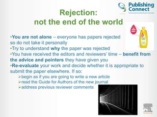 Rejection:
           not the end of the world
•You are not alone – everyone has papers rejected
so do not take it personally
•Try to understand why the paper was rejected
•You have received the editors and reviewers‟ time – benefit from
the advice and pointers they have given you
•Re-evaluate your work and decide whether it is appropriate to
submit the paper elsewhere. If so:
   begin as if you are going to write a new article
   read the Guide for Authors of the new journal
   address previous reviewer comments
 