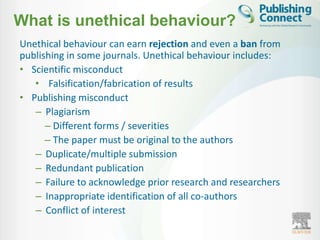 What is unethical behaviour?
Unethical behaviour can earn rejection and even a ban from
publishing in some journals. Unethical behaviour includes:
• Scientific misconduct
   • Falsification/fabrication of results
• Publishing misconduct
   – Plagiarism
      – Different forms / severities
      – The paper must be original to the authors
   – Duplicate/multiple submission
   – Redundant publication
   – Failure to acknowledge prior research and researchers
   – Inappropriate identification of all co-authors
   – Conflict of interest
 