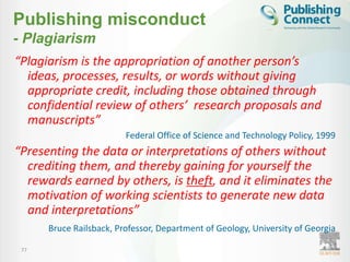 Publishing misconduct
- Plagiarism
“Plagiarism is the appropriation of another person’s
  ideas, processes, results, or words without giving
  appropriate credit, including those obtained through
  confidential review of others’ research proposals and
  manuscripts”
                         Federal Office of Science and Technology Policy, 1999
“Presenting the data or interpretations of others without
  crediting them, and thereby gaining for yourself the
  rewards earned by others, is theft, and it eliminates the
  motivation of working scientists to generate new data
  and interpretations”
      Bruce Railsback, Professor, Department of Geology, University of Georgia

 77
 