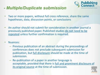 - Multiple/Duplicate submission
• Two or more papers, without full cross reference, share the same
  hypotheses, data, discussion points, or conclusions

• An author should not submit for consideration in another journal a
  previously published paper. Published studies do not need to be
  repeated unless further confirmation is required.

• Nuances:
   – Previous publication of an abstract during the proceedings of
     conferences does not preclude subsequent submission for
     publication, but full disclosure should be made at the time of
     submission.
   – Re-publication of a paper in another language is
     acceptable, provided that there is full and prominent disclosure of
     its original source at the time of submission.
 