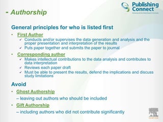- Authorship
 General principles for who is listed first
 • First Author
        Conducts and/or supervises the data generation and analysis and the
         proper presentation and interpretation of the results
        Puts paper together and submits the paper to journal
 • Corresponding author
        Makes intellectual contributions to the data analysis and contributes to
         data interpretation
        Reviews each paper draft
        Must be able to present the results, defend the implications and discuss
         study limitations

 Avoid
 • Ghost Authorship
   – leaving out authors who should be included
 • Gift Authorship
   – including authors who did not contribute significantly
 