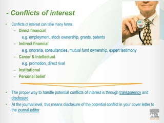 - Conflicts of interest
•   Conflicts of interest can take many forms:
     – Direct financial
         e.g. employment, stock ownership, grants, patents
     – Indirect financial
         e.g. onoraria, consultancies, mutual fund ownership, expert testimony
     – Career & intellectual
         e.g. promotion, direct rival
     – Institutional
     – Personal belief


•   The proper way to handle potential conflicts of interest is through transparency and
    disclosure
•   At the journal level, this means disclosure of the potential conflict in your cover letter to
    the journal editor
 