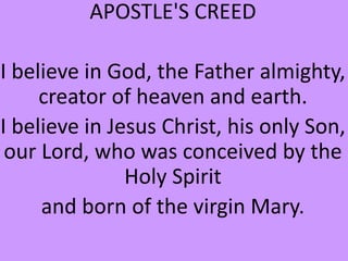 APOSTLE'S CREED
I believe in God, the Father almighty,
creator of heaven and earth.
I believe in Jesus Christ, his only Son,
our Lord, who was conceived by the
Holy Spirit
and born of the virgin Mary.
 