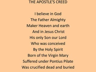 THE APOSTLE'S CREED
I believe in God
The Father Almighty
Maker Heaven and earth
And in Jesus Christ
His only Son our Lord
Who was conceived
By the Holy Spirit
Born of the Virgin Mary
Suffered under Pontius Pilate
Was crucified dead and buried
 