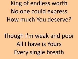 King of endless worth
No one could express
How much You deserve?
Though I'm weak and poor
All I have is Yours
Every single...