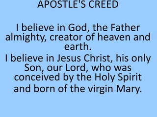 APOSTLE'S CREED
I believe in God, the Father
almighty, creator of heaven and
earth.
I believe in Jesus Christ, his only
Son, our Lord, who was
conceived by the Holy Spirit
and born of the virgin Mary.
 