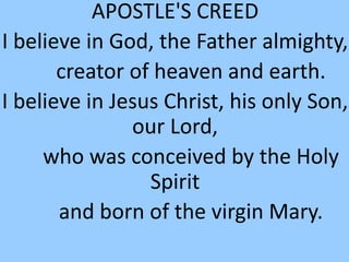 APOSTLE'S CREED
I believe in God, the Father almighty,
creator of heaven and earth.
I believe in Jesus Christ, his only Son,
our Lord,
who was conceived by the Holy
Spirit
and born of the virgin Mary.
 