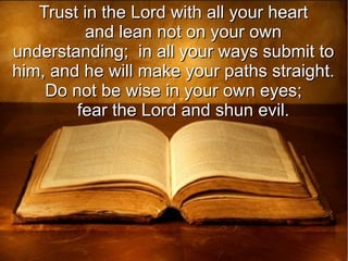 Trust in the Lord with all your heartTrust in the Lord with all your heart
and lean not on your ownand lean not on your own
understanding; in all your ways submit tounderstanding; in all your ways submit to
him, and he will make your paths straight.him, and he will make your paths straight.
Do not be wise in your own eyes;Do not be wise in your own eyes;
fear the Lord and shun evil.fear the Lord and shun evil.
 