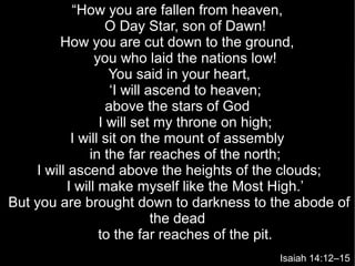 “How you are fallen from heaven,
O Day Star, son of Dawn!
How you are cut down to the ground,
you who laid the nations low!
You said in your heart,
‘I will ascend to heaven;
above the stars of God
I will set my throne on high;
I will sit on the mount of assembly
in the far reaches of the north;
I will ascend above the heights of the clouds;
I will make myself like the Most High.’
But you are brought down to darkness to the abode of
the dead
to the far reaches of the pit.
Isaiah 14:12–15
 