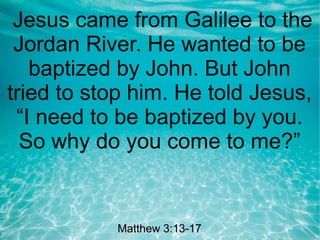 Jesus came from Galilee to the
Jordan River. He wanted to be
baptized by John. But John
tried to stop him. He told Jesus,
“I need to be baptized by you.
So why do you come to me?”
Matthew 3:13-17Matthew 3:13-17
 
