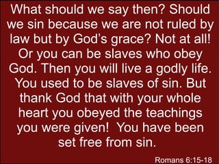 What should we say then? Should
we sin because we are not ruled by
law but by God’s grace? Not at all!
Or you can be slaves who obey
God. Then you will live a godly life.
You used to be slaves of sin. But
thank God that with your whole
heart you obeyed the teachings
you were given! You have been
set free from sin.
Romans 6:15-18
 
