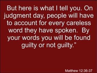 But here is what I tell you. On
judgment day, people will have
to account for every careless
word they have spoken. By
your words you will be found
guilty or not guilty.”
Matthew 12:36-37
 