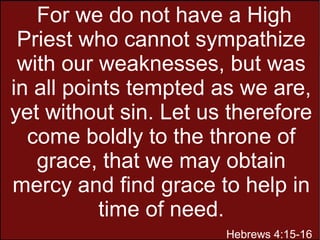 For we do not have a High
Priest who cannot sympathize
with our weaknesses, but was
in all points tempted as we are,
yet without sin. Let us therefore
come boldly to the throne of
grace, that we may obtain
mercy and find grace to help in
time of need.
Hebrews 4:15-16
 