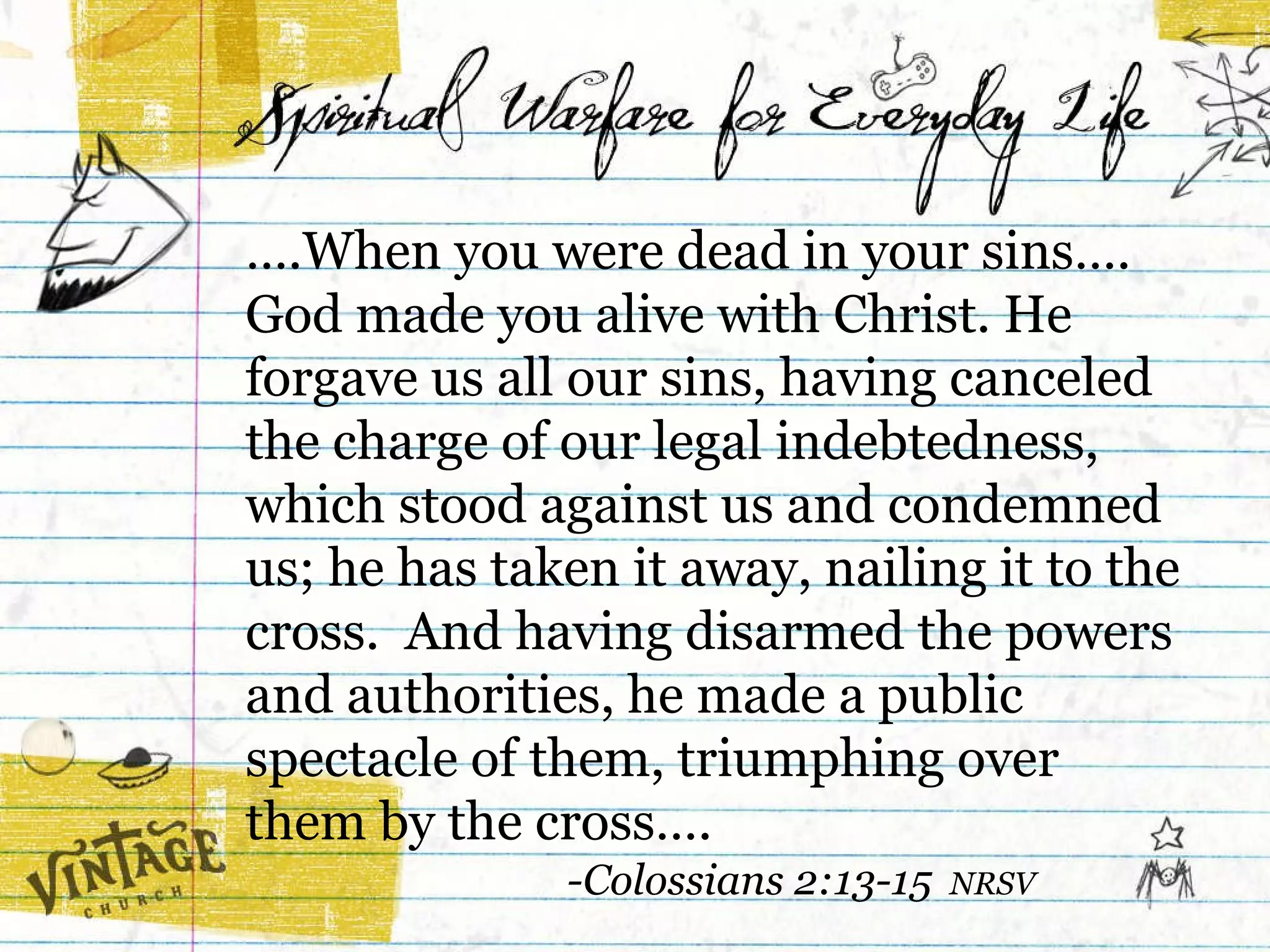 … .When you were dead in your sins…. God made you alive with Christ. He forgave us all our sins, having canceled the charge of our legal indebtedness, which stood against us and condemned us; he has taken it away, nailing it to the cross.  And having disarmed the powers and authorities, he made a public spectacle of them, triumphing over  them by the cross….  -Colossians 2:13-15  NRSV 