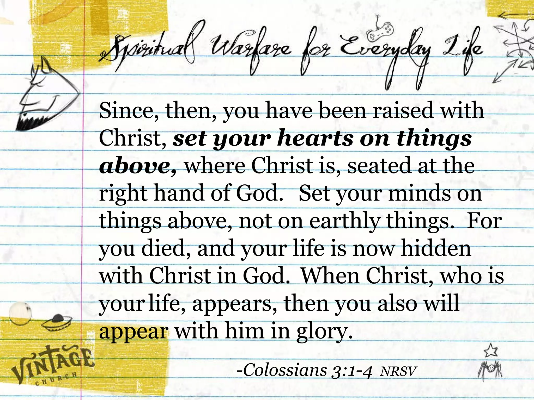 Since, then, you have been raised with Christ,  set your hearts on things above,  where Christ is, seated at the right hand of God.    Set your minds on things above, not on earthly things.  For you died, and your life is now hidden  with Christ in God.    When Christ, who is your   life, appears, then you also will appear with him in glory.  -Colossians 3:1-4  NRSV 