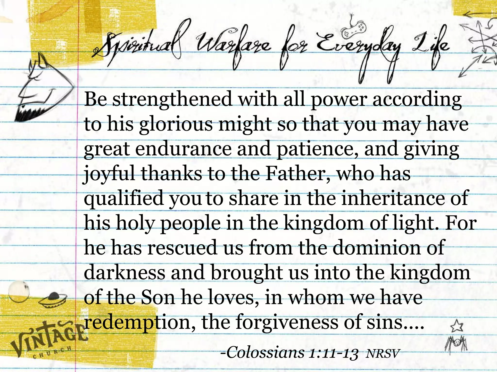 Be strengthened with all power according  to his glorious might so that you may have great endurance and patience, and giving joyful thanks to the Father, who has qualified you   to share in the inheritance of his holy people in the kingdom of light. For he has rescued us from the dominion of darkness and brought us into the kingdom  of the Son he loves, in whom we have  redemption, the forgiveness of sins....  -Colossians 1:11-13  NRSV 