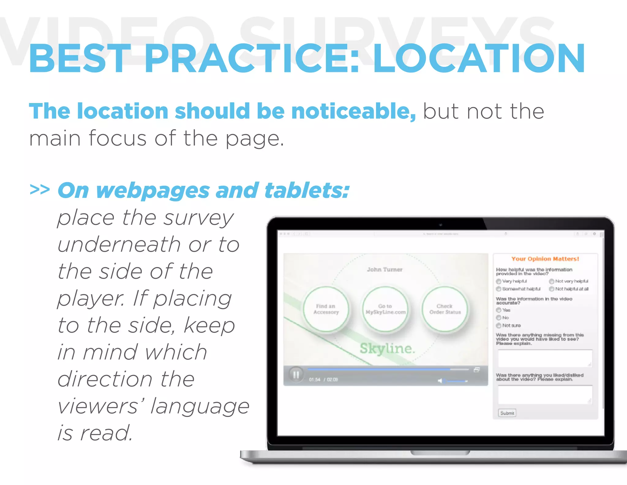 VIDEO SURVEYSBEST PRACTICE: LOCATION
The location should be noticeable, but not the
main focus of the page.
On webpages and tablets:
place the survey
underneath or to
the side of the
player. If placing
to the side, keep
in mind which
direction the
viewers’ language
is read.
>>
 