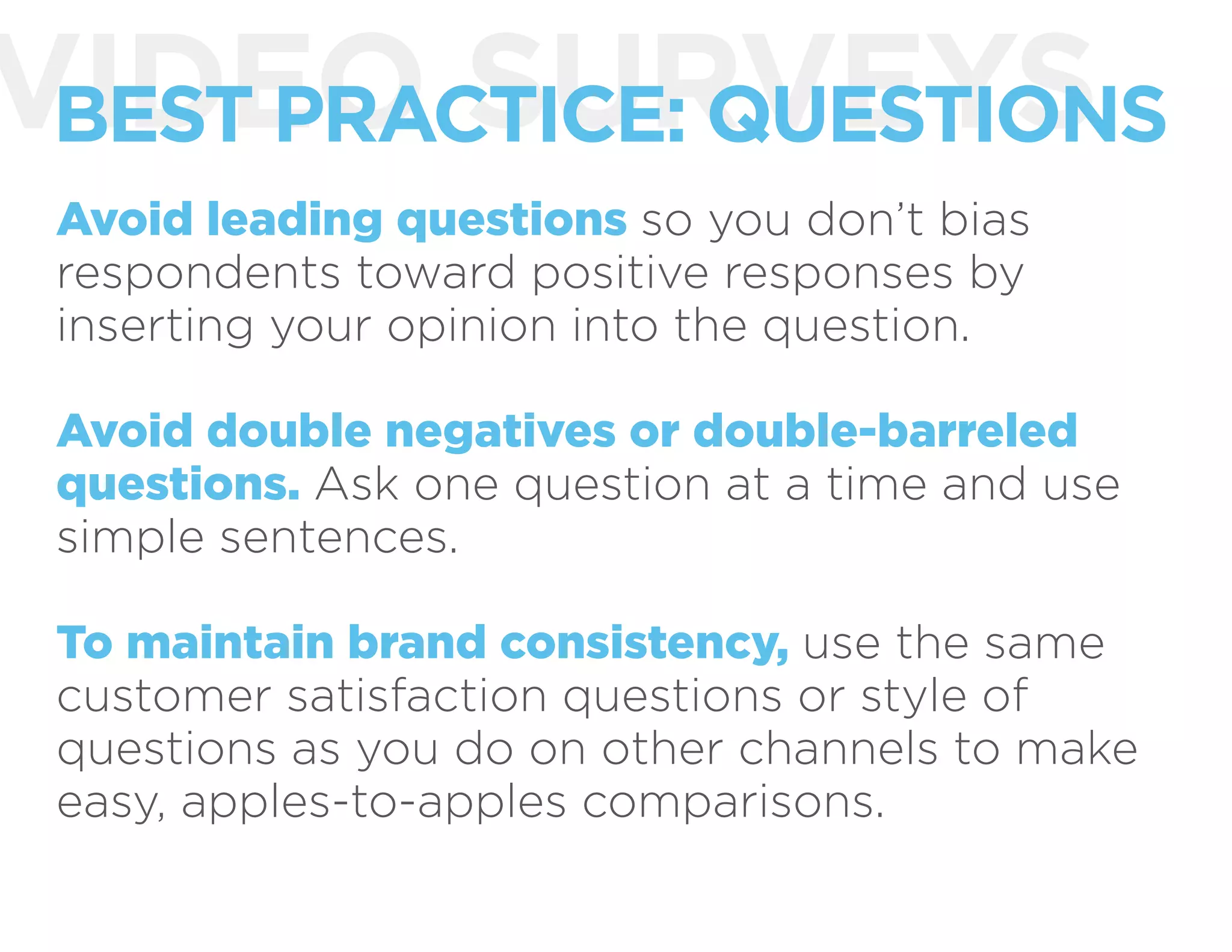 VIDEO SURVEYSBEST PRACTICE: QUESTIONS
Avoid leading questions so you don’t bias
respondents toward positive responses by
inserting your opinion into the question.
Avoid double negatives or double-barreled
questions. Ask one question at a time and use
simple sentences.
To maintain brand consistency, use the same
customer satisfaction questions or style of
questions as you do on other channels to make
easy, apples-to-apples comparisons.
 