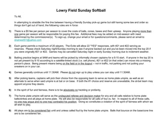 Lowry Field Sunday Softball
To All,
In attempting to straddle the fine line between having a friendly Sunday pick-up game but still having some law and order so
things don't get out of hand, the following rules are in force:
1) There is a $5 fee per person per season to cover the costs of balls, cones, bases and their upkeep. Anyone playing more than
one game per season will be responsible for paying this fee. Additional fees may be added on mid-season with need
determined by the commissioner(s). To sign-up, change your email or for questions/comments, please send an email to
shatnes551@yahoo.com
2) Each game permits a maximum of 20 players. The Evite will allow 22 "YES" responses, with #21 and #22 serving as
reserves. Please check Saturday night/Sunday morning to see if anyone backed out and you've been moved into the top 20 if
you were originally #21 or #22. Games may be cancelled Saturday night or early Sunday morning due to inclement weather.
3) Batting practice begins at 9AM and teams will be picked by informally chosen captains for a 9:15 start. If anyone in the top 20 is
not yet present by 9:10 according to a satellite-linked clock (i.e. cell phone), #21 or #22 (in that order) can move into a missing
person's place. Being present means being on the field or in the dugout -- not in traffic, not parking and not putting your
sneakers on in your car.
4) Games generally continue until 11:30AM. Please do not sign up to play unless you can stay until 11:30AM.
5) After picking teams, captains will pick their choice from the opposing team to serve as home plate umpire, as well as an
alternate to serve when said umpire is at bat or on base. If both the #1 choice and reserve are unavailable, the at-bat team may
appoint anyone they desire.
6) In the spirit of fun and fairness, there is to be absolutely no heckling or profanity.
7) The home plate umpire will serve as the undisputed referee and decision maker for any and all calls relative to home plate:
balls/strikes and all plays at home plate. He will also be responsible for all calls of foul vs. fair. In respect to all of these calls,
no one may argue and no one may contradict his position. Doing so constitutes a violation of the spirit of fairness with which we
all wish to play.
8) All plays are to be considered fair until and unless called foul by the home plate umpire. Balls that bounce on the base/cone line
are to be considered fair.
 