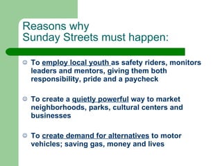 Reasons why  Sunday Streets must happen: To  employ local youth  as safety riders, monitors leaders and mentors, giving them both responsibility, pride and a paycheck To create a  quietly powerful  way to market neighborhoods, parks, cultural centers and businesses To  create demand for alternatives  to motor vehicles; saving gas, money and lives 