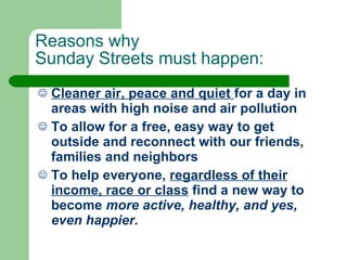 Reasons why  Sunday Streets must happen: Cleaner air, peace and quiet  for a day in areas with high noise and air pollution To allow for a free, easy way to get outside and reconnect with our friends, families and neighbors To help everyone,  regardless of their income, race or class  find a new way to become  more active, healthy, and yes, even happier.  