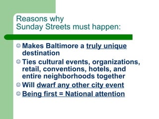 Reasons why  Sunday Streets must happen: Makes Baltimore a  truly unique  destination Ties cultural events, organizations, retail, conventions, hotels, and entire neighborhoods together Will  dwarf any other city event Being first = National attention   