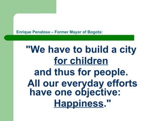 Enrique Penalosa – Former Mayor of Bogota: "We have to build a city  for children   and thus for people.  All our everyday efforts have one objective:    Happiness ." 